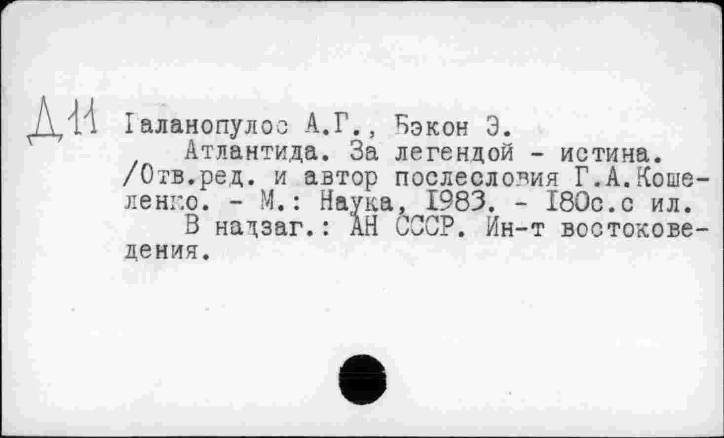 ﻿Іаланопулос А.Г., Бэкон Э.
Атлантида. За легендой - истина.
/Отв.ред. и автор послесловия Г.А.Коше ленг.о. - М. : Наука, 1983. - 180с.с ил.
В надзаг.: АН СССР. Ин-т востокове дения.